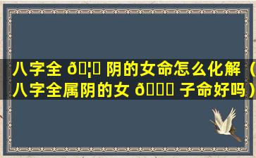 八字全 🦁 阴的女命怎么化解（八字全属阴的女 🕊 子命好吗）